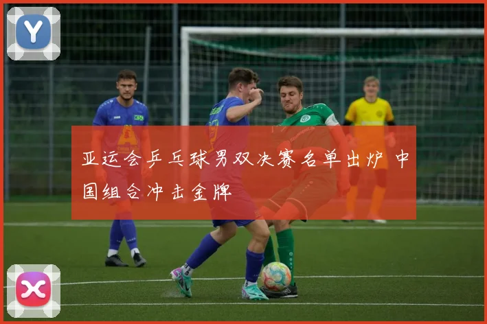 亚运会乒乓球男双决赛名单出炉 中国组合冲击金牌