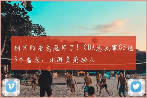 别只盯着总冠军了！CBA总决赛G5这3个看点，比胜负更动人