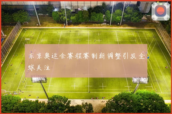 东京奥运会赛程赛制新调整引发全球关注