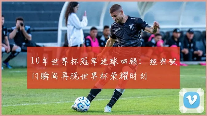 10年世界杯冠军进球回顾:经典破门瞬间再现世界杯荣耀时刻