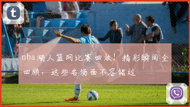 nba湖人篮网比赛回放！精彩瞬间全回顾，这些名场面不容错过