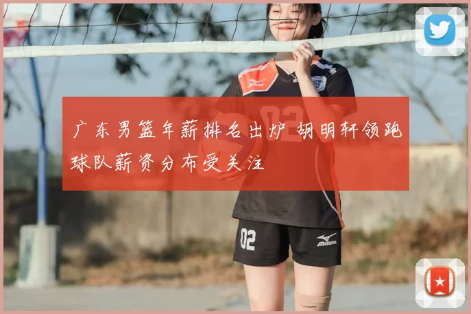 广东男篮年薪排名出炉 胡明轩领跑球队薪资分布受关注