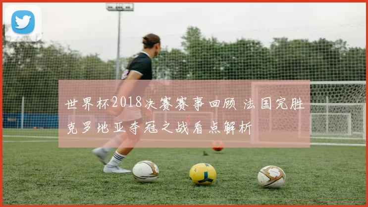世界杯2018决赛赛事回顾 法国完胜克罗地亚夺冠之战看点解析