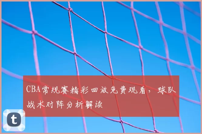 CBA常规赛精彩回放免费观看，球队战术对阵分析解读