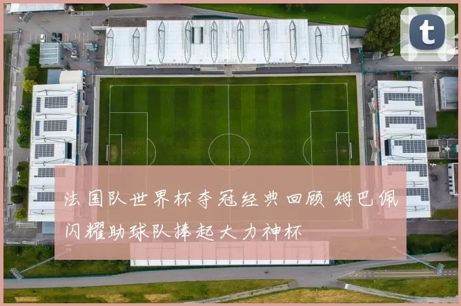 法国队世界杯夺冠经典回顾 姆巴佩闪耀助球队捧起大力神杯