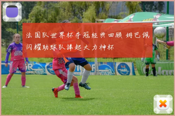 法国队世界杯夺冠经典回顾 姆巴佩闪耀助球队捧起大力神杯