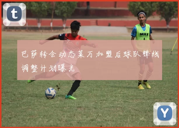 巴萨转会动态莱万加盟后球队锋线调整计划曝光