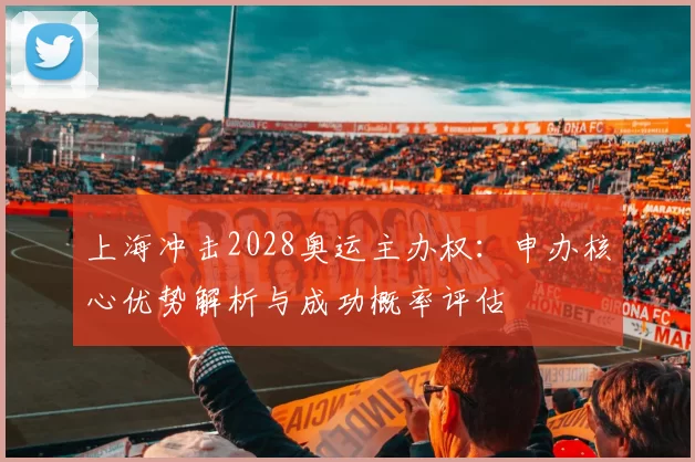 上海冲击2028奥运主办权：申办核心优势解析与成功概率评估