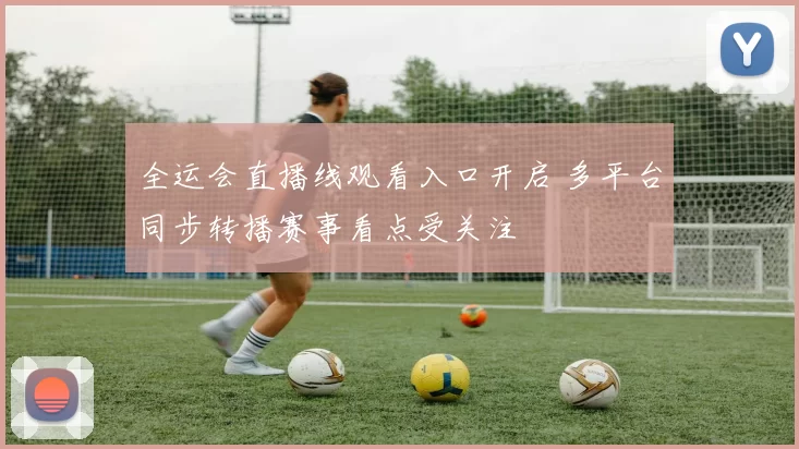 全运会直播线观看入口开启 多平台同步转播赛事看点受关注