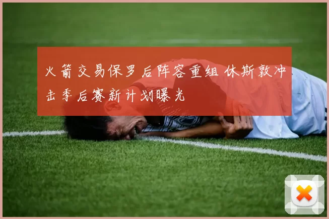 火箭交易保罗后阵容重组 休斯敦冲击季后赛新计划曝光