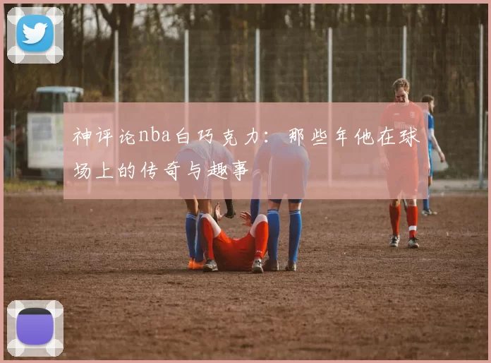 神评论nba白巧克力：那些年他在球场上的传奇与趣事