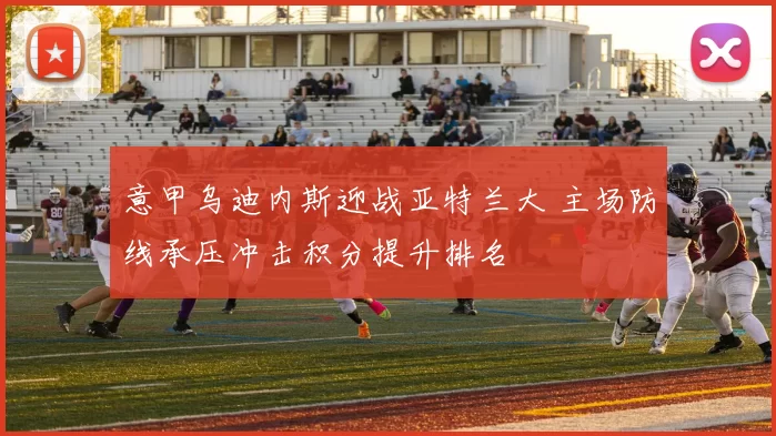 意甲乌迪内斯迎战亚特兰大 主场防线承压冲击积分提升排名