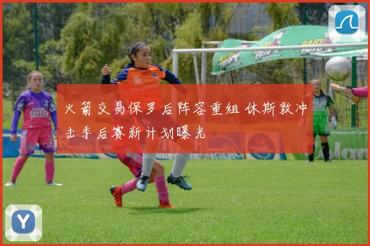 火箭交易保罗后阵容重组 休斯敦冲击季后赛新计划曝光