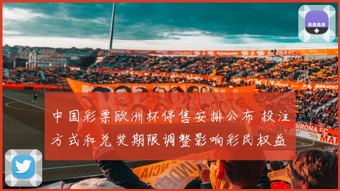 中国彩票欧洲杯停售安排公布 投注方式和兑奖期限调整影响彩民权益