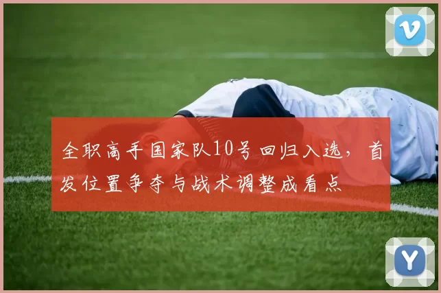 全职高手国家队10号回归入选，首发位置争夺与战术调整成看点