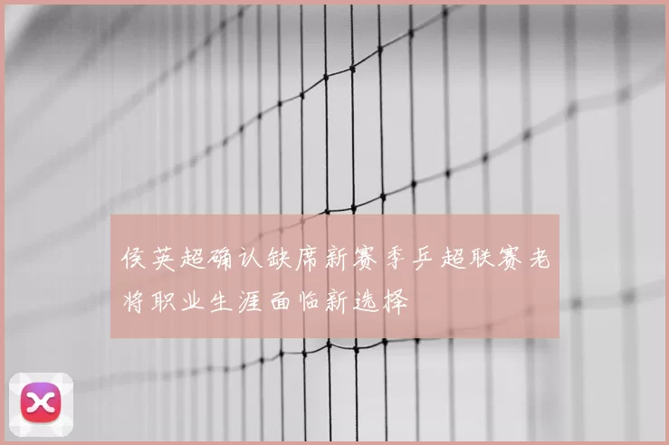 侯英超确认缺席新赛季乒超联赛老将职业生涯面临新选择