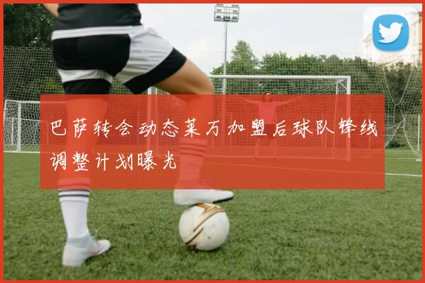 巴萨转会动态莱万加盟后球队锋线调整计划曝光