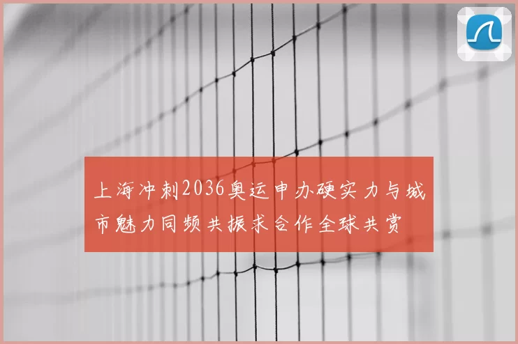 上海冲刺2036奥运申办硬实力与城市魅力同频共振求合作全球共赏