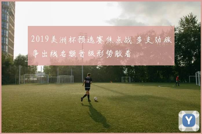 2019美洲杯预选赛焦点战 多支劲旅争出线名额晋级形势胶着