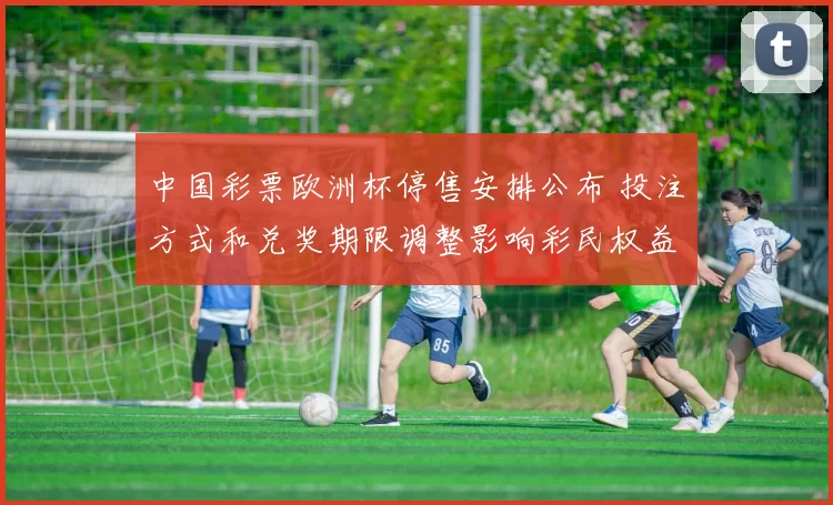 中国彩票欧洲杯停售安排公布 投注方式和兑奖期限调整影响彩民权益