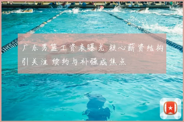 广东男篮工资表曝光 核心薪资结构引关注 续约与补强成焦点