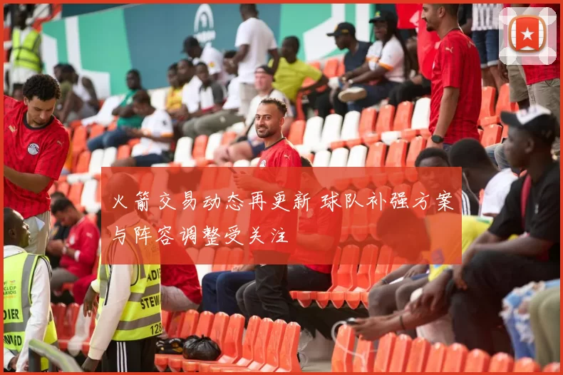 火箭交易动态再更新 球队补强方案与阵容调整受关注