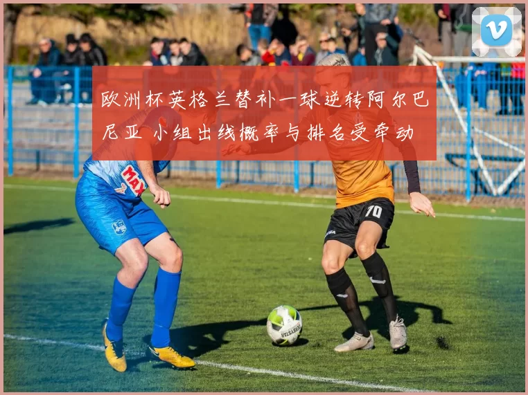 欧洲杯英格兰替补一球逆转阿尔巴尼亚 小组出线概率与排名受牵动