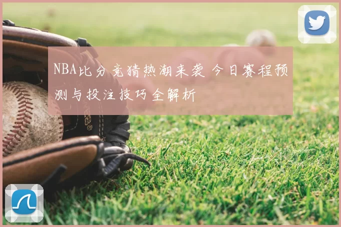 NBA比分竞猜热潮来袭 今日赛程预测与投注技巧全解析