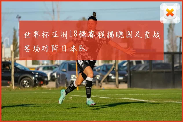 世界杯亚洲18强赛程揭晓国足首战客场对阵日本队