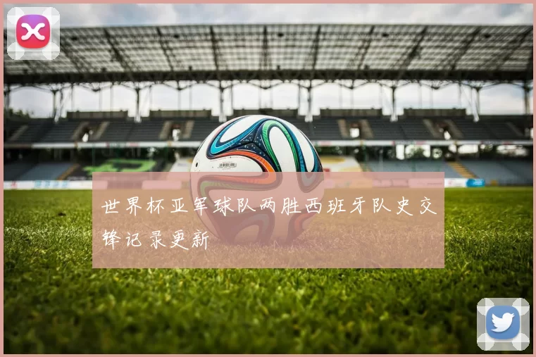 世界杯亚军球队两胜西班牙队史交锋记录更新
