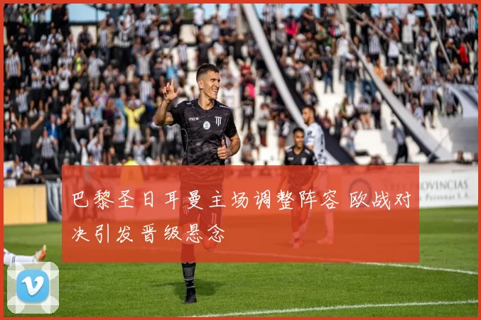 巴黎圣日耳曼主场调整阵容 欧战对决引发晋级悬念