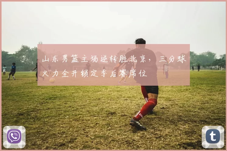 山东男篮主场逆转胜北京，三分球火力全开锁定季后赛席位