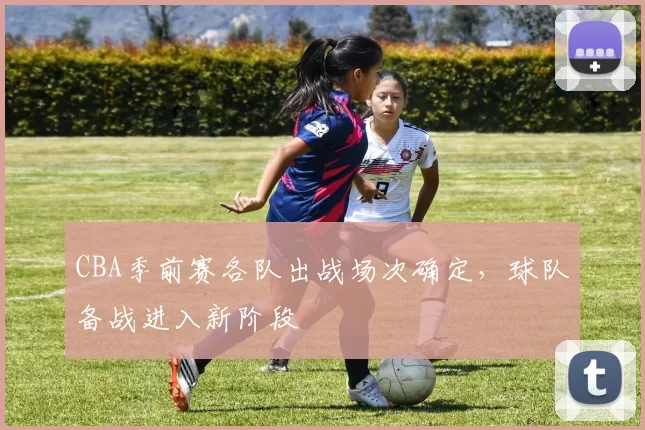 CBA季前赛各队出战场次确定,球队备战进入新阶段