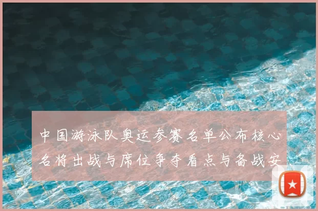 中国游泳队奥运参赛名单公布核心名将出战与席位争夺看点与备战安排