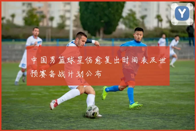 中国男篮球星伤愈复出时间表及世预赛备战计划公布