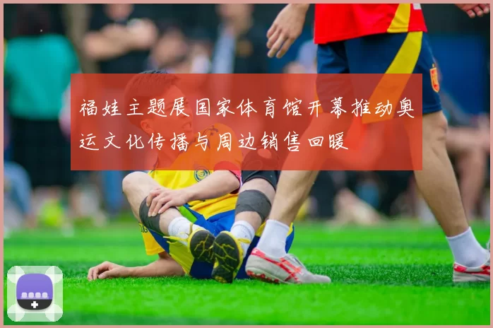 福娃主题展国家体育馆开幕推动奥运文化传播与周边销售回暖