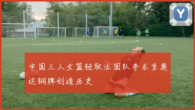 中国三人女篮轻取法国队夺东京奥运铜牌创造历史