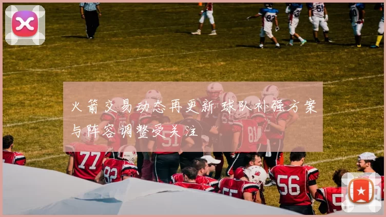 火箭交易动态再更新 球队补强方案与阵容调整受关注