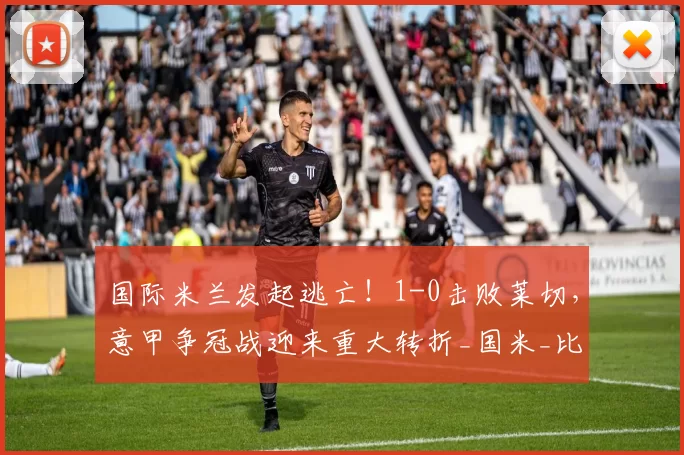 国际米兰发起逃亡！1-0击败莱切，意甲争冠战迎来重大转折_国米_比赛_关键