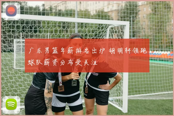 广东男篮年薪排名出炉 胡明轩领跑球队薪资分布受关注