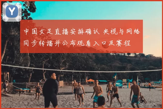 中国女足直播安排确认 央视与网络同步转播并公布观看入口及赛程