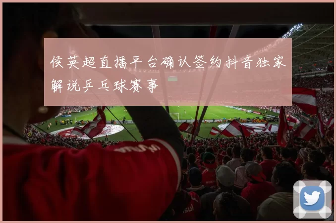 侯英超直播平台确认签约抖音独家解说乒乓球赛事