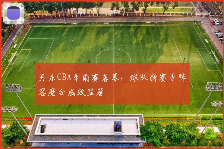 丹东CBA季前赛落幕，球队新赛季阵容磨合成效显著