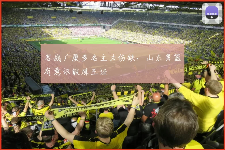 客战广厦多名主力伤缺，山东男篮有意识锻炼王证