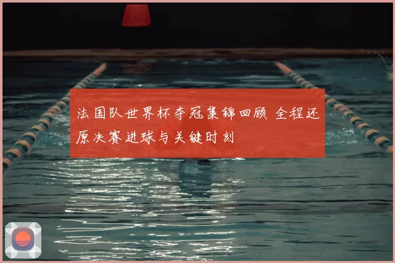 法国队世界杯夺冠集锦回顾 全程还原决赛进球与关键时刻