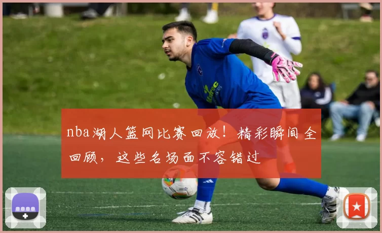 nba湖人篮网比赛回放!精彩瞬间全回顾,这些名场面不容错过