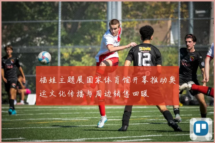 福娃主题展国家体育馆开幕推动奥运文化传播与周边销售回暖