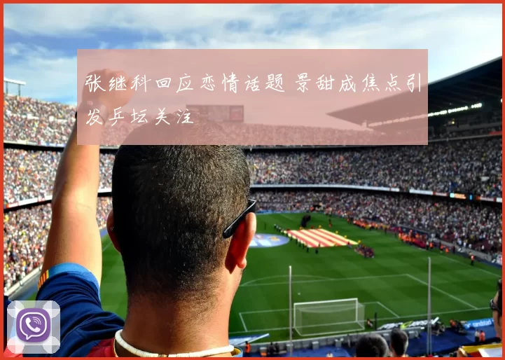 张继科回应恋情话题 景甜成焦点引发乒坛关注