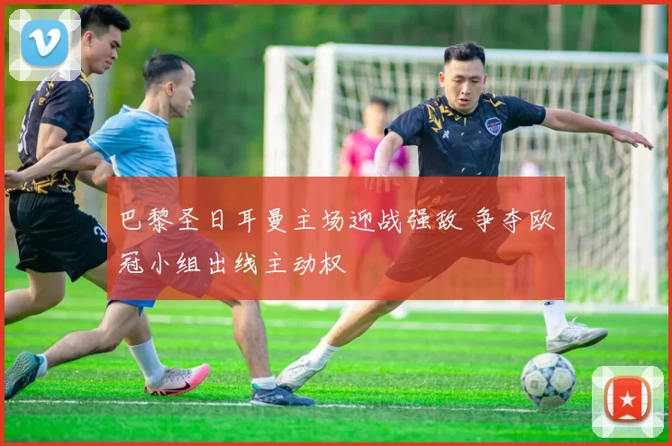 巴黎圣日耳曼主场迎战强敌 争夺欧冠小组出线主动权