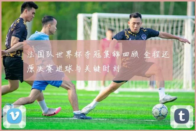 法国队世界杯夺冠集锦回顾 全程还原决赛进球与关键时刻